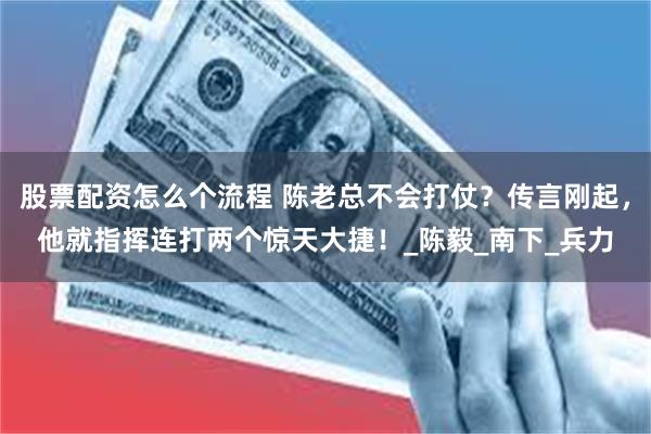 股票配资怎么个流程 陈老总不会打仗？传言刚起，他就指挥连打两个惊天大捷！_陈毅_南下_兵力