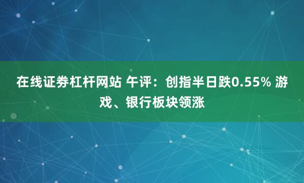 在线证劵杠杆网站 午评：创指半日跌0.55% 游戏、银行板块领涨