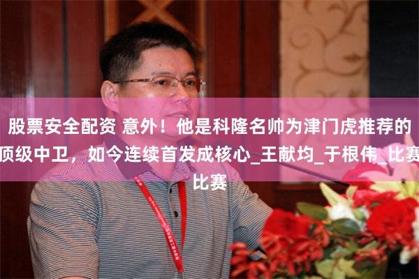 股票安全配资 意外！他是科隆名帅为津门虎推荐的顶级中卫，如今连续首发成核心_王献均_于根伟_比赛