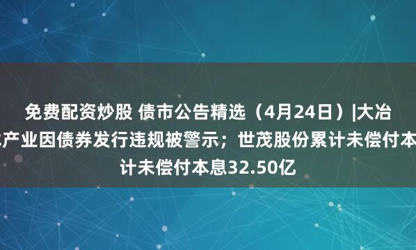 免费配资炒股 债市公告精选（4月24日）|大冶湖高新技术产业因债券发行违规被警示；世茂股份累计未偿付本息32.50亿