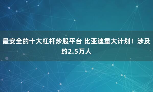 最安全的十大杠杆炒股平台 比亚迪重大计划！涉及约2.5万人