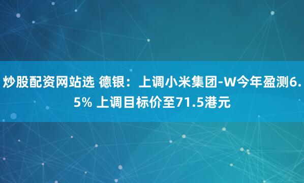 炒股配资网站选 德银：上调小米集团-W今年盈测6.5% 上调目标价至71.5港元