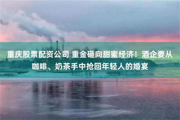 重庆股票配资公司 重金砸向甜蜜经济！酒企要从咖啡、奶茶手中抢回年轻人的婚宴