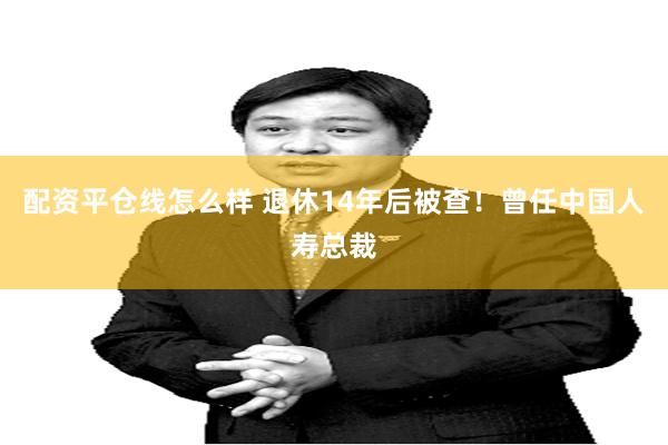 配资平仓线怎么样 退休14年后被查！曾任中国人寿总裁
