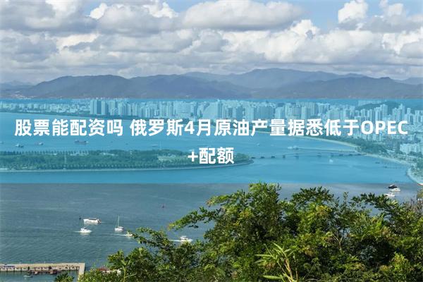 股票能配资吗 俄罗斯4月原油产量据悉低于OPEC+配额