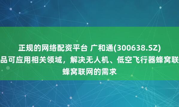 正规的网络配资平台 广和通(300638.SZ)：公司产品可应用相关领域，解决无人机、低空飞行器蜂窝联网的需求