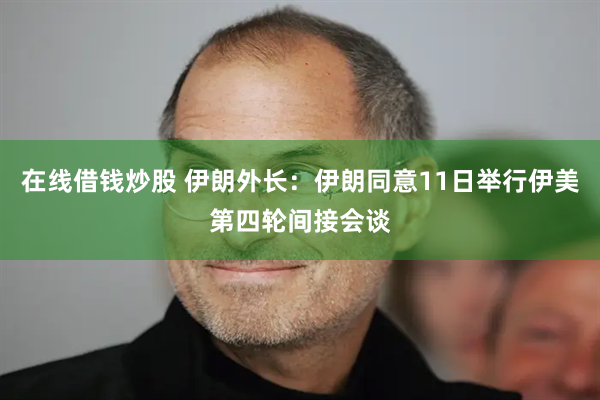 在线借钱炒股 伊朗外长：伊朗同意11日举行伊美第四轮间接会谈