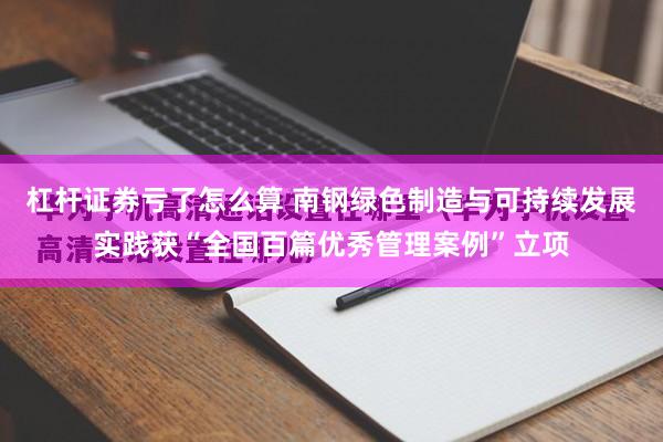 杠杆证券亏了怎么算 南钢绿色制造与可持续发展实践获“全国百篇优秀管理案例”立项