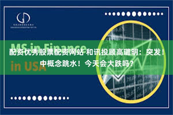 配资优秀股票配资网站 和讯投顾高璐明：突发！中概念跳水！今天会大跌吗？