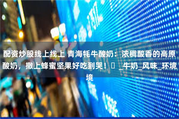 配资炒股线上线上 青海牦牛酸奶：浓稠酸香的高原酸奶，撒上蜂蜜坚果好吃到哭！​_牛奶_风味_环境