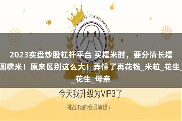 2023实盘炒股杠杆平台 买糯米时，要分清长糯米和圆糯米！原来区别这么大！弄懂了再花钱_米粒_花生_母亲