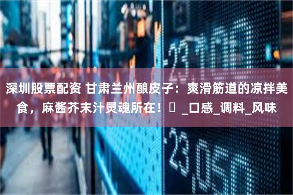 深圳股票配资 甘肃兰州酿皮子：爽滑筋道的凉拌美食，麻酱芥末汁灵魂所在！​_口感_调料_风味