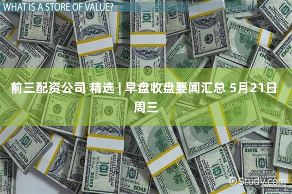 前三配资公司 精选 | 早盘收盘要闻汇总 5月21日 周三