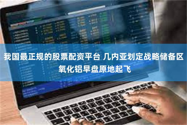 我国最正规的股票配资平台 几内亚划定战略储备区 氧化铝早盘原地起飞