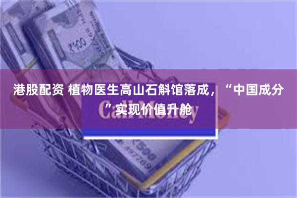 港股配资 植物医生高山石斛馆落成，“中国成分”实现价值升舱