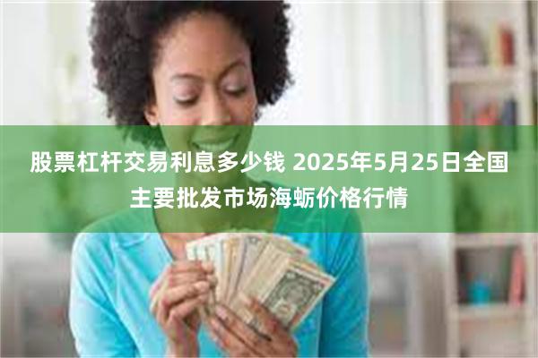 股票杠杆交易利息多少钱 2025年5月25日全国主要批发市场海蛎价格行情