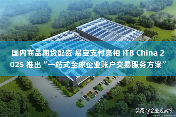 国内商品期货配资 易宝支付亮相 ITB China 2025 推出“一站式全球企业账户交易服务方案”