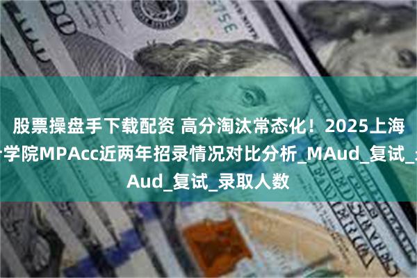 股票操盘手下载配资 高分淘汰常态化！2025上海国家会计学院MPAcc近两年招录情况对比分析_MAud_复试_录取人数