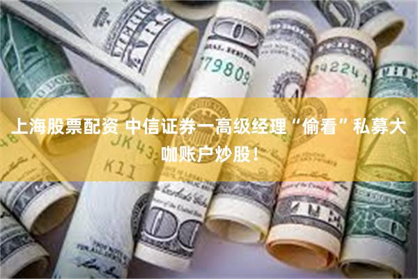 上海股票配资 中信证券一高级经理“偷看”私募大咖账户炒股！