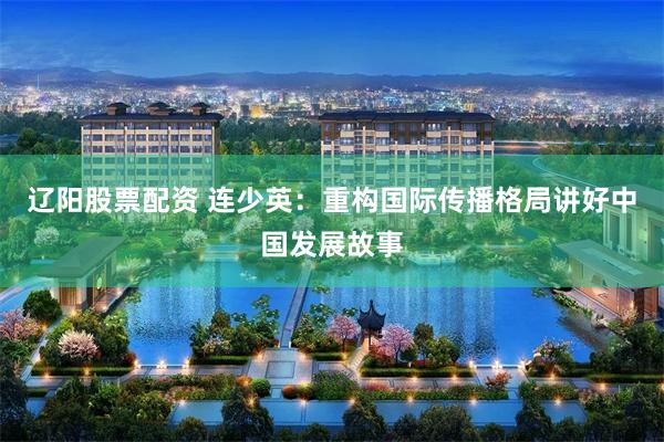 辽阳股票配资 连少英：重构国际传播格局讲好中国发展故事