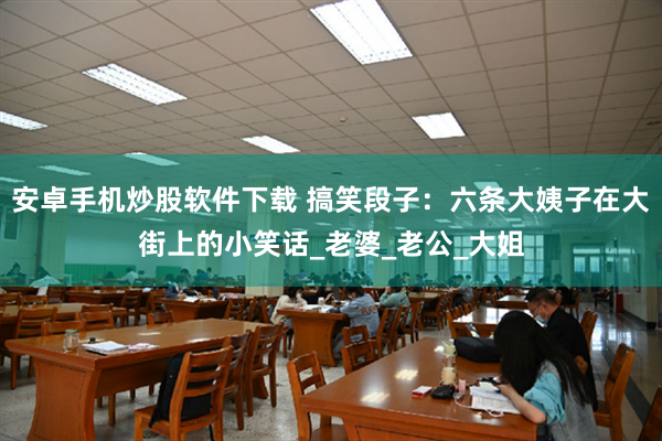 安卓手机炒股软件下载 搞笑段子：六条大姨子在大街上的小笑话_老婆_老公_大姐