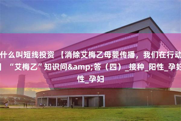 什么叫短线投资 【消除艾梅乙母婴传播，我们在行动】 “艾梅乙”知识问&答（四）_接种_阳性_孕妇