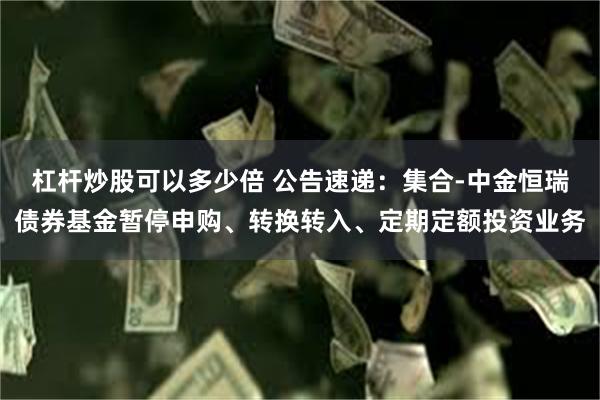 杠杆炒股可以多少倍 公告速递：集合-中金恒瑞债券基金暂停申购、转换转入、定期定额投资业务