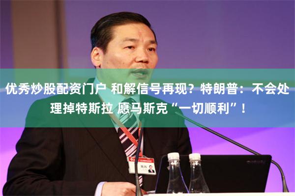 优秀炒股配资门户 和解信号再现？特朗普：不会处理掉特斯拉 愿马斯克“一切顺利”！