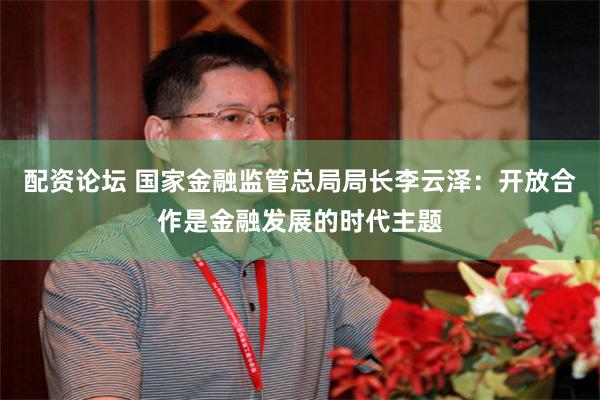 配资论坛 国家金融监管总局局长李云泽：开放合作是金融发展的时代主题