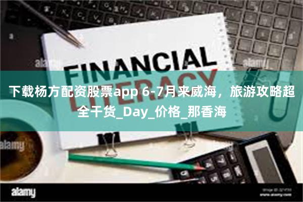 下载杨方配资股票app 6-7月来威海，旅游攻略超全干货_Day_价格_那香海