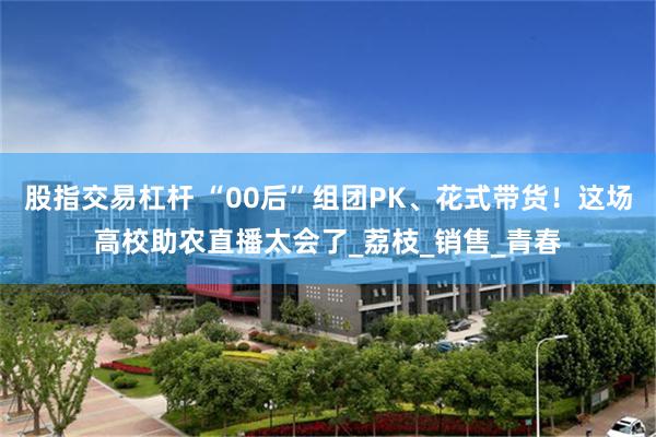 股指交易杠杆 “00后”组团PK、花式带货！这场高校助农直播太会了_荔枝_销售_青春
