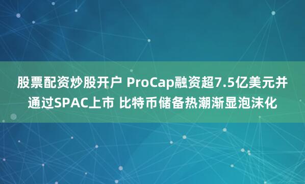 股票配资炒股开户 ProCap融资超7.5亿美元并通过SPAC上市 比特币储备热潮渐显泡沫化