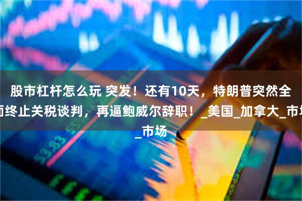 股市杠杆怎么玩 突发！还有10天，特朗普突然全面终止关税谈判，再逼鲍威尔辞职！_美国_加拿大_市场