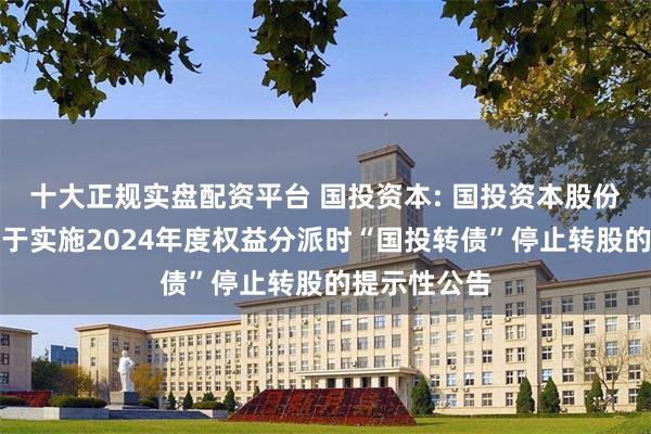 十大正规实盘配资平台 国投资本: 国投资本股份有限公司关于实施2024年度权益分派时“国投转债”停止转股的提示性公告