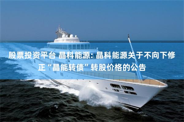 股票投资平台 晶科能源: 晶科能源关于不向下修正“晶能转债”转股价格的公告