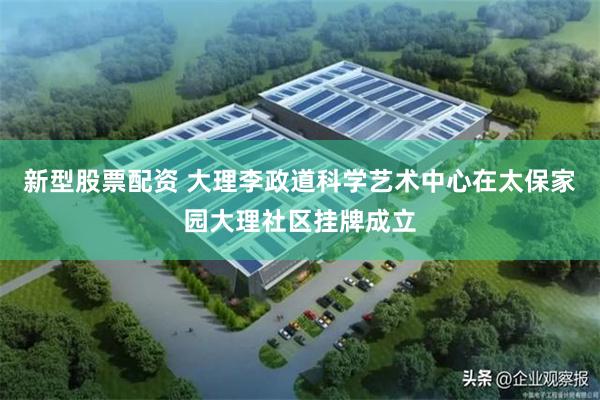 新型股票配资 大理李政道科学艺术中心在太保家园大理社区挂牌成立
