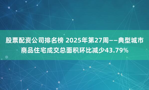 股票配资公司排名榜 2025年第27周——典型城市商品住宅成交总面积环比减少43.79%