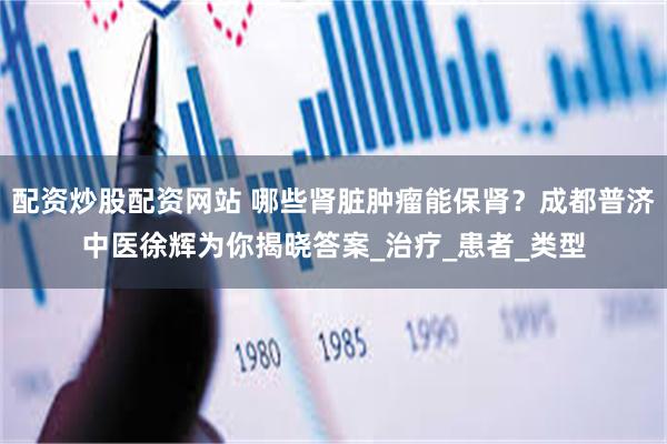 配资炒股配资网站 哪些肾脏肿瘤能保肾？成都普济中医徐辉为你揭晓答案_治疗_患者_类型