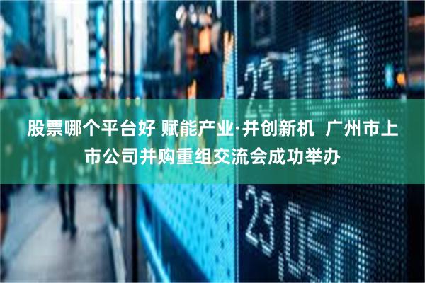 股票哪个平台好 赋能产业·并创新机  广州市上市公司并购重组交流会成功举办