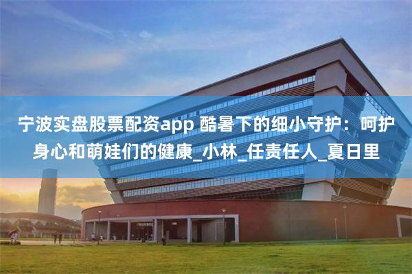 宁波实盘股票配资app 酷暑下的细小守护：呵护身心和萌娃们的健康_小林_任责任人_夏日里