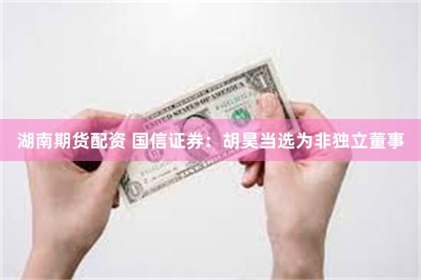 湖南期货配资 国信证券：胡昊当选为非独立董事