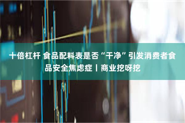 十倍杠杆 食品配料表是否“干净”引发消费者食品安全焦虑症丨商业挖呀挖
