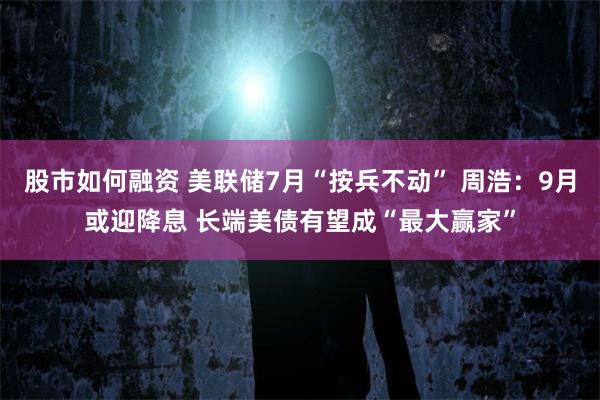 股市如何融资 美联储7月“按兵不动” 周浩：9月或迎降息 长端美债有望成“最大赢家”