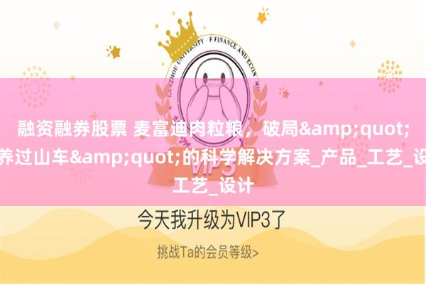 融资融券股票 麦富迪肉粒粮，破局&quot;营养过山车&quot;的科学解决方案_产品_工艺_设计