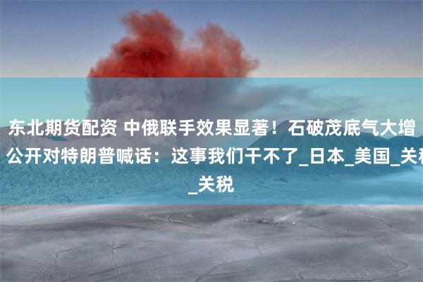 东北期货配资 中俄联手效果显著！石破茂底气大增，公开对特朗普喊话：这事我们干不了_日本_美国_关税