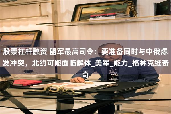 股票杠杆融资 盟军最高司令：要准备同时与中俄爆发冲突，北约可能面临解体_美军_能力_格林克维奇