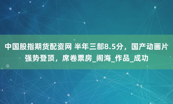 中国股指期货配资网 半年三部8.5分，国产动画片强势登顶，席卷票房_闹海_作品_成功