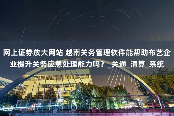 网上证劵放大网站 越南关务管理软件能帮助布艺企业提升关务应急处理能力吗？_关通_清算_系统