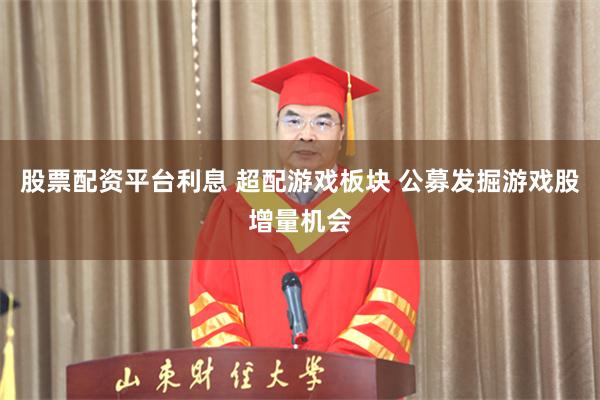 股票配资平台利息 超配游戏板块 公募发掘游戏股增量机会