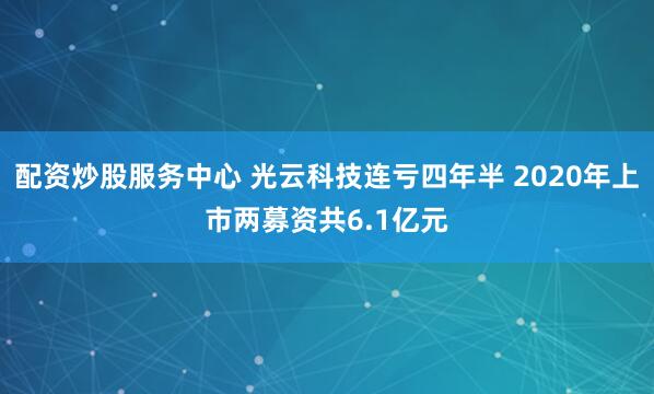 配资炒股服务中心 光云科技连亏四年半 2020年上市两募资共6.1亿元